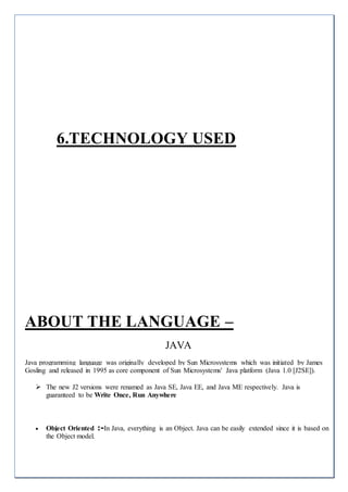 6.TECHNOLOGY USED
ABOUT THE LANGUAGE –
JAVA
Java programming language was originally developed by Sun Microsystems which was initiated by James
Gosling and released in 1995 as core component of Sun Microsystems' Java platform (Java 1.0 [J2SE]).
 The new J2 versions were renamed as Java SE, Java EE, and Java ME respectively. Java is
guaranteed to be Write Once, Run Anywhere
 Object Oriented :-In Java, everything is an Object. Java can be easily extended since it is based on
the Object model.
 