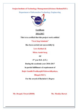 Srajan Institute of Technology Management &Science Ratlam(M.P.)
Department of Information Technology Engineering
Certificate
2016-2017
This is to certified that this project work entitled
“Next Step Solutioin”
Has been carried out successfully by
Love Kothari &
Mirza Aamir beag
Of
4th
year B.E. (I.T.)
During the academic year 2016-2017
In partial fulfillment of requirement of
Rajiv Gandhi ProdhyogikiVishwavidhyalaya,
Bhopal (M.P.)
For the award of Bachelor’s Degree
Mr. Deepak Tiwari (HOD) Ms. Monika Rawat
 