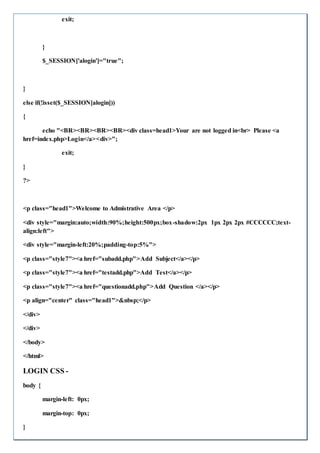 exit;
}
$_SESSION['alogin']="true";
}
else if(!isset($_SESSION[alogin]))
{
echo "<BR><BR><BR><BR><div class=head1>Your are not logged in<br> Please <a
href=index.php>Login</a><div>";
exit;
}
?>
<p class="head1">Welcome to Admistrative Area </p>
<div style="margin:auto;width:90%;height:500px;box-shadow:2px 1px 2px 2px #CCCCCC;text-
align:left">
<div style="margin-left:20%;padding-top:5%">
<p class="style7"><a href="subadd.php">Add Subject</a></p>
<p class="style7"><a href="testadd.php">Add Test</a></p>
<p class="style7"><a href="questionadd.php">Add Question </a></p>
<p align="center" class="head1">&nbsp;</p>
</div>
</div>
</body>
</html>
LOGIN CSS -
body {
margin-left: 0px;
margin-top: 0px;
}
 