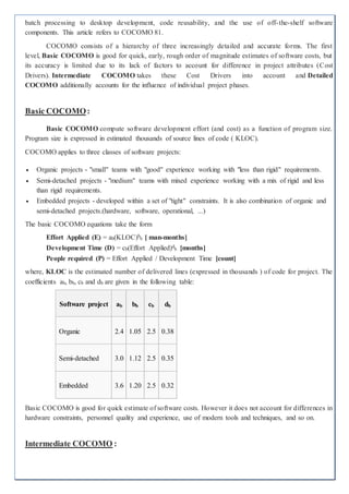 batch processing to desktop development, code reusability, and the use of off-the-shelf software
components. This article refers to COCOMO 81.
COCOMO consists of a hierarchy of three increasingly detailed and accurate forms. The first
level, Basic COCOMO is good for quick, early, rough order of magnitude estimates of software costs, but
its accuracy is limited due to its lack of factors to account for difference in project attributes (Cost
Drivers). Intermediate COCOMO takes these Cost Drivers into account and Detailed
COCOMO additionally accounts for the influence of individual project phases.
Basic COCOMO:
Basic COCOMO compute software development effort (and cost) as a function of program size.
Program size is expressed in estimated thousands of source lines of code ( KLOC).
COCOMO applies to three classes of software projects:
 Organic projects - "small" teams with "good" experience working with "less than rigid" requirements.
 Semi-detached projects - "medium" teams with mixed experience working with a mix of rigid and less
than rigid requirements.
 Embedded projects - developed within a set of "tight" constraints. It is also combination of organic and
semi-detached projects.(hardware, software, operational, ...)
The basic COCOMO equations take the form
Effort Applied (E) = ab(KLOC)b
b [ man-months]
Development Time (D) = cb(Effort Applied)d
b [months]
People required (P) = Effort Applied / Development Time [count]
where, KLOC is the estimated number of delivered lines (expressed in thousands ) of code for project. The
coefficients ab, bb, cb and db are given in the following table:
Software project ab bb cb db
Organic 2.4 1.05 2.5 0.38
Semi-detached 3.0 1.12 2.5 0.35
Embedded 3.6 1.20 2.5 0.32
Basic COCOMO is good for quick estimate of software costs. However it does not account for differences in
hardware constraints, personnel quality and experience, use of modern tools and techniques, and so on.
Intermediate COCOMO :
 