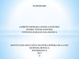 SLIDESHARE
LIZBETH XIOMARAANZOLA SANCHEZ
DANIEL TOVAR SANCHEZ
STEFANIA BARAJAS SALAMANCA
INSTITUCION EDUCATIVA NUESTRA SEÑORA DE LA PAZ
QUIPAMA-BOYACA
INFORMATICA
2017
11
 