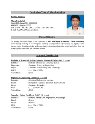 Curriculum Vitae of Maruf Abdullah
Contact Address:
Maruf Abdullah
House#XX, Road#XX, XXXXXXXX
XXXXXXX, Dhaka - XXXX
Cell: (+880) 1XX7-XXXXXX, (+880) 1XX7-XXXXXX
E-mail: XXXXXXXXX@gmail.com
CareerObjective
To develop my career in light of the experience of SEO and Digital Marketing / Online Marketing
sector through working in a well-reputed company or organization with honesty and dignity where
success comes through creativity, hard work, sincerity, teaming and devotion to duty and where there is a
scope to gather knowledge and contribute as well.
Academic Qualification
Bachelor of Science (B. Sc.) in Computer Science & Engineering (3 years)
Institution : Daffodil International University (DIU).
Department : Computer Science & Engineering
Major : Garments Manufacturing and Technology
CGPA : ....... (Out of 4.00)
Year of Pass : 2016
Diploma in Engineering Certificate (4 years)
Institution : Jhenaidah Polytechnic Institute
Board : Bangladesh Technical Education Board (BTEB)
Group : Computer Technology
GPA : ........ (Out of 4.00)
Year of Pass : 2012
Secondary School Certificate (S.S.C) (10 years)
Institution : Victoria Jubilee Govt. High School, Chuadanga
Board : Jessore
Group : Science
GPA : ....... (Out of 5.00)
Year of Pass : 2008
 
