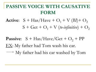 PASSIVE VOICE WITH CAUSATIVE
FORM
Active: S + Has/Have + O1 + V (BI)+ O2
S + Get + O1 + V (to-infinitive) + O2
Passive: S + Has/Have/Get + O2 + PP
EX: My father had Tom wash his car.
My father had his car washed by Tom
 