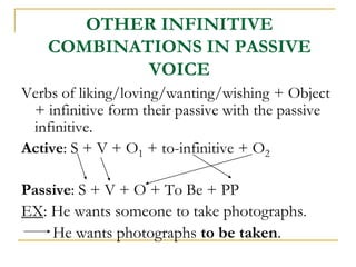OTHER INFINITIVE
COMBINATIONS IN PASSIVE
VOICE
Verbs of liking/loving/wanting/wishing + Object
+ infinitive form their passive with the passive
infinitive.
Active: S + V + O1 + to-infinitive + O2
Passive: S + V + O + To Be + PP
EX: He wants someone to take photographs.
He wants photographs to be taken.
 