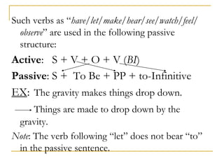 Such verbs as “have/let/make/hear/see/watch/feel/
observe” are used in the following passive
structure:
Active: S + V + O + V (BI)
Passive: S + To Be + PP + to-Infinitive
EX: The gravity makes things drop down.
Things are made to drop down by the
gravity.
Note: The verb following “let” does not bear “to”
in the passive sentence.
 