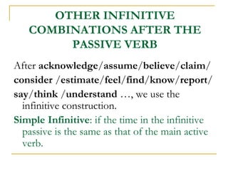 OTHER INFINITIVE
COMBINATIONS AFTER THE
PASSIVE VERB
After acknowledge/assume/believe/claim/
consider /estimate/feel/find/know/report/
say/think /understand …, we use the
infinitive construction.
Simple Infinitive: if the time in the infinitive
passive is the same as that of the main active
verb.
 
