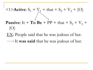 <1>Active: S1 + V1 + that + S2 + V2 + (O)
Passive: It + To Be + PP + that + S2 + V2 +
(O)
EX: People said that he was jealous of her.
It was said that he was jealous of her.
 