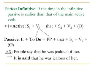 Perfect Infinitive: if the time in the infinitive
passive is earlier than that of the main active
verb.
<1>Active: S1 + V1 + that + S2 + V2 + (O)
Passive: It + To Be + PP + that + S2 + V2 +
(O)
EX: People say that he was jealous of her.
It is said that he was jealous of her.
 