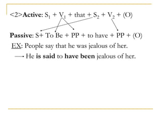 <2>Active: S1 + V1 + that + S2 + V2 + (O)
Passive: S+ To Be + PP + to have + PP + (O)
EX: People say that he was jealous of her.
He is said to have been jealous of her.
 