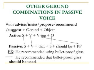 OTHER GERUND
COMBINATIONS IN PASSIVE
VOICE
With advise/insist/propose/recommend
/suggest + Gerund + Object
Active: S + V + V-ing + O
Passive: S + V + that + S + should be + PP
EX: He recommended using bullet-proof glass.
He recommended that bullet-proof glass
should be used.
 