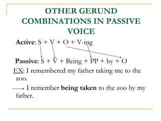OTHER GERUND
COMBINATIONS IN PASSIVE
VOICE
Active: S + V + O + V-ing
Passive: S + V + Being + PP + by + O
EX: I remembered my father taking me to the
zoo.
I remember being taken to the zoo by my
father.
 