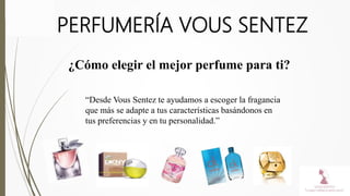 PERFUMERÍA VOUS SENTEZ
¿Cómo elegir el mejor perfume para ti?
“Desde Vous Sentez te ayudamos a escoger la fragancia
que más se adapte a tus características basándonos en
tus preferencias y en tu personalidad.”
 