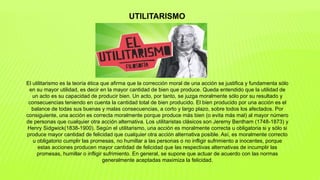 El utilitarismo es la teoría ética que afirma que la corrección moral de una acción se justifica y fundamenta sólo
en su mayor utilidad, es decir en la mayor cantidad de bien que produce. Queda entendido que la utilidad de
un acto es su capacidad de producir bien. Un acto, por tanto, se juzga moralmente sólo por su resultado y
consecuencias teniendo en cuenta la cantidad total de bien producido. El bien producido por una acción es el
balance de todas sus buenas y malas consecuencias, a corto y largo plazo, sobre todos los afectados. Por
consiguiente, una acción es correcta moralmente porque produce más bien (o evita más mal) al mayor número
de personas que cualquier otra acción alternativa. Los utilitaristas clásicos son Jeremy Bentham (1748-1873) y
Henry Sidgwick(1838-1900). Según el utilitarismo, una acción es moralmente correcta u obligatoria si y sólo si
produce mayor cantidad de felicidad que cualquier otra acción alternativa posible. Así, es moralmente correcto
u obligatorio cumplir las promesas, no humillar a las personas o no infligir sufrimiento a inocentes, porque
estas acciones producen mayor cantidad de felicidad que las respectivas alternativas de incumplir las
promesas, humillar o infligir sufrimiento. En general, se supone que actuar de acuerdo con las normas
generalmente aceptadas maximiza la felicidad.
UTILITARISMO
 