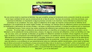 UTILITARISMO
De una norma moral no maximiza la felicidad, hay que cumplirla, porque le fundamento de la corrección moral de una acción
es la mayor cantidad de bien que es consecuencia de un tipo de acción. Hay tipos de acciones, como las promesas, que
maximizan la felicidad, no importando si alguna promesa concreta no la maximiza; menos felicidad se produciría si las
promesas no se cumplieran. Así pues, según el utilitarismo de la regla, las mejores consecuencias se obtienen de la
aceptación o el cumplimiento de ciertas reglas morales. Sin embargo, los distintos tipos de utilitarismo parece que favorecerían
la modificación o eliminación de normas morales, o de leyes e instituciones políticas, si hubiese la evidencia que no maximizan
la felicidad humana. Como vemos hay varias versiones del utilitarismo pero podemos decir que hay unos elementos
comunes. En primer lugar, el utilitarismo da prioridad al bien y lo identifica con el placer (y la ausencia de dolor), con la
felicidad o con la satisfacción de las preferencias y deseos. En algunas versiones del utilitarismo, el bien se identifica con más
de una cosa, como, por ejemplo, la felicidad y la igualdad. El utilitarismo también ha recibido críticas negativas. En primer
lugar, el cálculo y la comparación de la felicidad global (o el placer o la satisfacción de los deseos) producida por las distintas
alternativas es una tarea extremadamente difícil y compleja, teniendo en cuenta, además, que en alguna de las alternativas
existen acontecimientos que no sabemos qué probabilidad tienen de producirse, y que pueden incluso no producirse. En el
caso del soborno a una profesora en que aparentemente todos los implicados saldrán beneficiados ¿cómo medir la felicidad
que el dinero provocará en la profesora y la que provocará la falsa nota en la alumna y su familia? ¿cómo compararlas?, ¿y si
el soborno se descubre y se hace público?, ¿cómo contrapesar la felicidad con la infelicidad que provocará en muchas otras
personas la pérdida de confianza en la honradez y la ecuanimidad del profesorado?, ¿cómo calcular la probabilidad que se
descubra?, ¿y si no se descubre?.
 