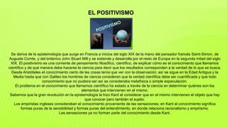 EL POSITIVISMO
Se deriva de la epistemología que surge en Francia a inicios del siglo XIX de la mano del pensador francés Saint-Simon, de
Auguste Comte, y del británico John Stuart Mill y se extiende y desarrolla por el resto de Europa en la segunda mitad del siglo
XIX. El positivismo es una corriente de pensamiento filosófico, científico, de explicar cómo es el conocimiento que llamamos
científico y de qué manera debe hacerse la ciencia para decir que los resultados corresponden a la verdad de lo que se busca.
Desde Aristóteles el conocimiento cierto de las cosas tenía que ver con la observación; así se sigue en la Edad Antigua y la
Media hasta que con Galileo los hombres de ciencia consideran que la verdad científica debe ser cuantificada y que todo
conocimiento que no pudiera ser así se consideraba metafísica o simple especulación.
El problema en el conocimiento que llamamos científico ha estado a través de la ciencia en determinar quiénes son los
elementos que intervienen en el mismo.
Sabemos que la gran revolución en la epistemología la hizo Kant al considerar que en el mismo intervienen el objeto que hay
que conocer pero también el sujeto.
Los empiristas ingleses consideraban el conocimiento proveniente de las sensaciones; en Kant el conocimiento significa
formas puras de la sensibilidad y formas puras del entendimiento, en donde relaciona racionalismo y empirismo.
Las sensaciones ya no forman parte del conocimiento desde Kant.
 