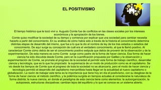 El tiempo histórico que le tocó vivir a Augusto Comte fue de conflictos en las clases sociales por los intereses
económicos y la apropiación de los bienes.
Comte quiso modificar la sociedad de su tiempo y comienza por explicar que una sociedad para cambiar necesita
hacerlo a partir del conocimiento. En su análisis de cómo había sido a través de la historia el conocimiento determina
distintas etapas de desarrollo del mismo, que fue a lo que le dio el nombre de ley de los tres estados o estadios del
conocimiento. De aquí surge su concepción de cuál era el verdadero conocimiento, al que le llamó positivo. Al
caracterizar Comte cómo debía de ser el conocimiento positivo estipula que debía de provenir de la observación y de la
experimentación. De esta manera es como Comte surge como padre de la forma de hacer ciencia. Esa forma de hacer
ciencia ha sido discutida desde Comte, pero en la cuantificación propuesta por Galileo y la observación y
experimentación de Comte, se promete el progreso de la sociedad al permitir esta forma de trabajo científico, desarrollar
ciencia y tecnología, que es lo que ha propiciado la supremacía de un modo de producción como es el capitalismo. Se
vio desde los tiempos de Comte que el progreso de toda la sociedad no se alcanzaría, pero el modo de hacer ciencia y
tecnología permitió el desarrollo del capitalismo mercantilista hasta llegar en la actualidad al nuevo capitalismo o
globalización. La razón de trabajar este tema es la importancia que tiene hoy en día el positivismo, con su desglose de la
forma de hacer ciencia: el método científico, y la polémica surgida en tiempos actuales al considerarse la naturaleza de
forma distinta; la nueva ciencia, en donde el paradigma de esta ciencia tiene como elementos: la autoorganización, la
autopoiesis, estructuras discipativas: cambian lejos del equilibrio y lo que se conoce es un sistema abierto.
EL POSITIVISMO
 