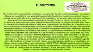 Hoy en día está la polémica abierta: cuantificación o cualificación. En el presente trabajo desgloso los conceptos
básicos que manejó Comte para que quedara estructurado el positivismo, muestro documentos de posturas
distintas: los que están a favor de la cuantificación; los positivistas, y los que están a favor del nuevo paradigma,
de la ciencia como sistema abierto, como sistema complejo. Estoy en la posición de considerar como
conveniente el analizar qué es lo que se pretende en las investigaciones, para determinar qué se desea hacer.
Por esa razón dentro del trabajo incluyo el desglose de todas las etapas del positivismo, en su versión actual: el
método científico, en pantallas de power point para que pueda usarse como material de apoyo para quienes lo
necesiten de acuerdo a sus investigaciones. El positivismo ha dejado en la ciencia una metodología de trabajo
conveniente en sus tiempo, hoy debemos estar abiertos a la construcción de otro mundo, de la naturaleza vista
de otra forma y debemos estar conscientes de la destrucción que hemos alcanzado con un medio para hacer
ciencia, que nos parece fácil pero en donde no medimos las consecuencias y sólo pensamos en el ideal que
tuvo el positivismo, en sus inicios, de alcanzar el progreso. Las propuestas de la nueva ciencia, del nuevo
paradigma de la ciencia, de la mayoría de científicos que trabajan en ella, es cuidar la naturaleza en lugar de
aprovecharnos de ella sin ningún miramiento. Hay que hacer ciencia pero pensando que la naturaleza es un
sistema vivo que no se sustituye como muchos creen. DESCRIPCIÓN: El positivismo es la corriente filosófica
creada por el francés Augusto Comte según la cual las ciencias positivas nos permiten conocer con objetividad
los hechos por medio de las leyes que éstas descubren. Escobar Valenzuela (2004). Cómo surgen dichas
ciencias; Comte dice que existen tres leyes para las mismas.
EL POSITIVISMO
 