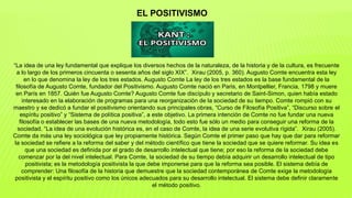 “La idea de una ley fundamental que explique los diversos hechos de la naturaleza, de la historia y de la cultura, es frecuente
a lo largo de los primeros cincuenta o sesenta años del siglo XIX”. Xirau (2005, p. 360). Augusto Comte encuentra esta ley
en lo que denomina la ley de los tres estados. Augusto Comte La ley de los tres estados es la base fundamental de la
filosofía de Augusto Comte, fundador del Positivismo. Augusto Comte nació en Paris, en Montpellier, Francia, 1798 y muere
en París en 1857. Quién fue Augusto Comte? Augusto Comte fue discípulo y secretario de Saint-Simon, quien había estado
interesado en la elaboración de programas para una reorganización de la sociedad de su tiempo. Comte rompió con su
maestro y se dedicó a fundar el positivismo orientando sus principales obras, “Curso de Filosofía Positiva”, “Discurso sobre el
espíritu positivo” y “Sistema de política positiva”, a este objetivo. La primera intención de Comte no fue fundar una nueva
filosofía o establecer las bases de una nueva metodología, todo esto fue sólo un medio para conseguir una reforma de la
sociedad. “La idea de una evolución histórica es, en el caso de Comte, la idea de una serie evolutiva rígida”. Xirau (2005).
Comte da más una ley sociológica que ley propiamente histórica. Según Comte el primer paso que hay que dar para reformar
la sociedad se refiere a la reforma del saber y del método científico que tiene la sociedad que se quiere reformar. Su idea es
que una sociedad es definida por el grado de desarrollo intelectual que tiene; por eso la reforma de la sociedad debe
comenzar por la del nivel intelectual. Para Comte, la sociedad de su tiempo debía adquirir un desarrollo intelectual de tipo
positivista; es la metodología positivista la que debe imponerse para que la reforma sea posible. El sistema debía de
comprender: Una filosofía de la historia que demuestre que la sociedad contemporánea de Comte exige la metodología
positivista y el espíritu positivo como los únicos adecuados para su desarrollo intelectual. El sistema debe definir claramente
el método positivo.
EL POSITIVISMO
 