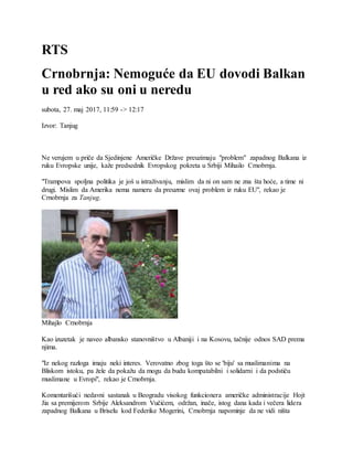 RTS
Crnobrnja: Nemoguće da EU dovodi Balkan
u red ako su oni u neredu
subota, 27. maj 2017, 11:59 -> 12:17
Izvor: Tanjug
Ne verujem u priče da Sjedinjene Američke Države preuzimaju "problem" zapadnog Balkana iz
ruku Evropske unije, kaže predsednik Evropskog pokreta u Srbiji Mihailo Crnobrnja.
"Trampova spoljna politika je još u istraživanju, mislim da ni on sam ne zna šta hoće, a time ni
drugi. Mislim da Amerika nema nameru da preuzme ovaj problem iz ruku EU", rekao je
Crnobrnja za Tanjug.
Mihajlo Crnobrnja
Kao izuzetak je naveo albansko stanovništvo u Albaniji i na Kosovu, tačnije odnos SAD prema
njima.
"Iz nekog razloga imaju neki interes. Verovatno zbog toga što se 'biju' sa muslimanima na
Bliskom istoku, pa žele da pokažu da mogu da budu kompatabilni i solidarni i da podstiču
muslimane u Evropi", rekao je Crnobrnja.
Komentarišući nedavni sastanak u Beogradu visokog funkcionera američke administracije Hojt
Jia sa premijerom Srbije Aleksandrom Vučićem, održan, inače, istog dana kada i večera lidera
zapadnog Balkana u Briselu kod Federike Mogerini, Crnobrnja napominje da ne vidi ništa
 
