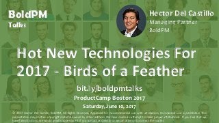 BoldPM
Talks
Hot New Technologies For
2017 - Birds of a Feather
Hector Del Castillo
Managing Partner
BoldPM
bit.ly/boldpmtalks
ProductCamp Boston 2017
Saturday, June 10, 2017
© 2017 Hector Del Castillo, BoldPM, All Rights Reserved, Approved for non-commercial use with attribution. Commercial use is prohibited. This
presentation may contain copyright material owned by other authors. We have made an attempt to make proper attributions. If you feel that we
have failed to do so, we would greatly appreciate it if you contact us directly so we can attempt to correct the matter.
 