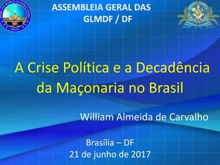 A Crise Política e a Decadência
da Maçonaria no Brasil
William Almeida de Carvalho
Brasília – DF
21 de junho de 2017
ASSEMBLEIA GERAL DAS
GLMDF / DF
 