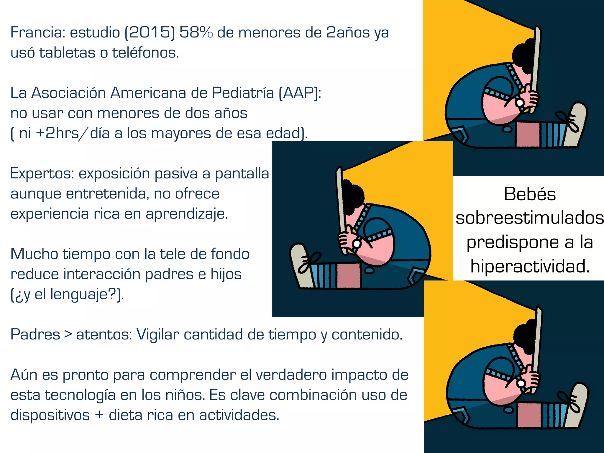 Francia: estudio (2015) 58% de menores de 2años ya
usó tabletas o teléfonos.
La Asociación Americana de Pediatría (AAP):
no usar con menores de dos años
( ni +2hrs/día a los mayores de esa edad).
Expertos: exposición pasiva a pantalla
aunque entretenida, no ofrece
experiencia rica en aprendizaje.
Mucho tiempo con la tele de fondo
reduce interacción padres e hijos
(¿y el lenguaje?).
Padres > atentos: Vigilar cantidad de tiempo y contenido.
Aún es pronto para comprender el verdadero impacto de
esta tecnología en los niños. Es clave combinación uso de
dispositivos + dieta rica en actividades.
Bebés
sobreestimulados
predispone a la
hiperactividad.
	
 