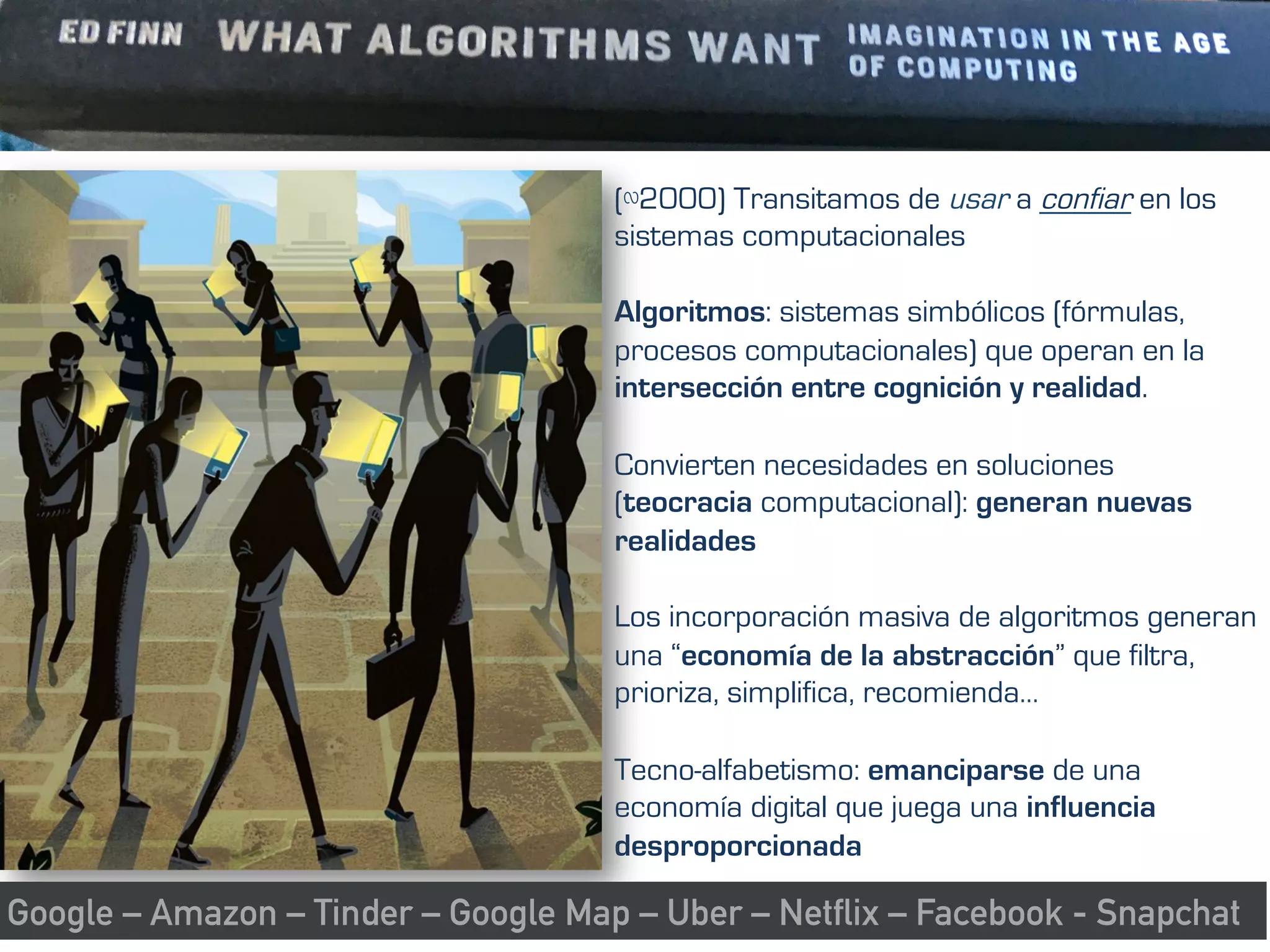 (∾2000) Transitamos de usar a confiar en los
sistemas computacionales
Algoritmos: sistemas simbólicos (fórmulas,
procesos computacionales) que operan en la
intersección entre cognición y realidad.
Convierten necesidades en soluciones
(teocracia computacional): generan nuevas
realidades
Los incorporación masiva de algoritmos generan
una “economía de la abstracción” que filtra,
prioriza, simplifica, recomienda…
Tecno-alfabetismo: emanciparse de una
economía digital que juega una influencia
desproporcionada
Google – Amazon – Tinder – Google Map – Uber – Netflix – Facebook - Snapchat
 