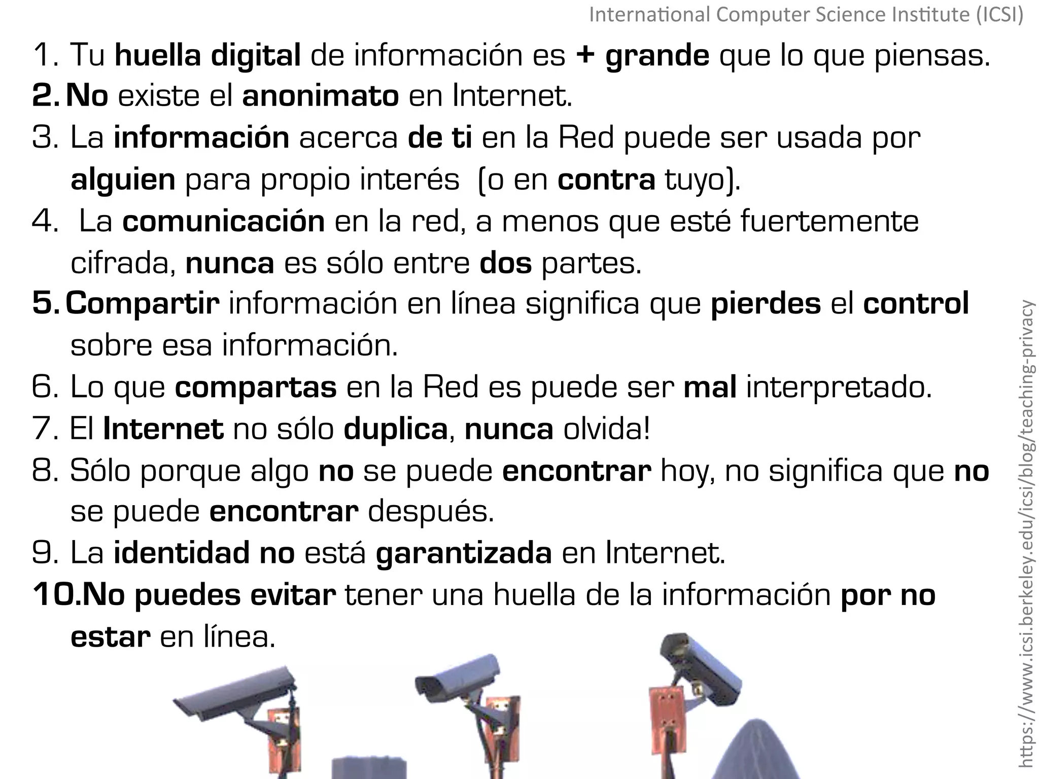 1.  Tu huella digital de información es + grande que lo que piensas.
2. No existe el anonimato en Internet.
3.  La información acerca de ti en la Red puede ser usada por
alguien para propio interés (o en contra tuyo).
4.  La comunicación en la red, a menos que esté fuertemente
cifrada, nunca es sólo entre dos partes.
5. Compartir información en línea significa que pierdes el control
sobre esa información.
6.  Lo que compartas en la Red es puede ser mal interpretado.
7.  El Internet no sólo duplica, nunca olvida!
8.  Sólo porque algo no se puede encontrar hoy, no significa que no
se puede encontrar después.
9.  La identidad no está garantizada en Internet.
10. No puedes evitar tener una huella de la información por no
estar en línea.
hMps://www.icsi.berkeley.edu/icsi/blog/teaching-privacy	
Interna#onal	Computer	Science	Ins#tute	(ICSI)	
 