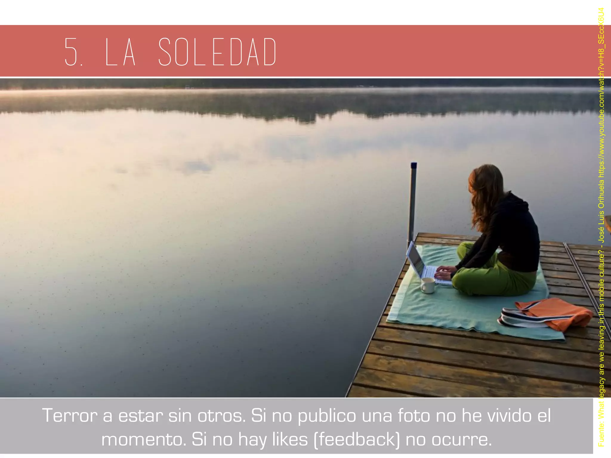 5. La soledad
Fuente:Whatlegacyareweleavinginthismobileculture?-JoséLuisOrihuelahttps://www.youtube.com/watch?v=H8_SEccX6U4
Terror a estar sin otros. Si no publico una foto no he vivido el
momento. Si no hay likes (feedback) no ocurre.
 