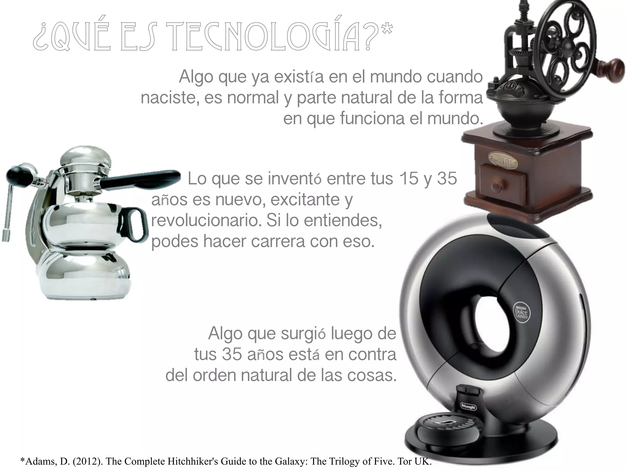 ¿Qué es Tecnología?*
Algo que ya existía en el mundo cuando
naciste, es normal y parte natural de la forma
en que funciona el mundo.!
!
!
!
!
!
!
!
!
!
Lo que se inventó entre tus 15 y 35
años es nuevo, excitante y
revolucionario. Si lo entiendes, !
podes hacer carrera con eso.!
Algo que surgió luego de !
tus 35 años está en contra !
del orden natural de las cosas.!
*Adams, D. (2012). The Complete Hitchhiker's Guide to the Galaxy: The Trilogy of Five. Tor UK.
 