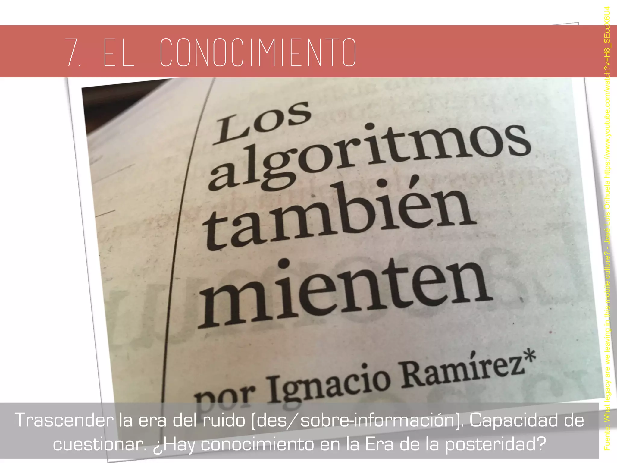 7. el conocimiento
Fuente:Whatlegacyareweleavinginthismobileculture?-JoséLuisOrihuelahttps://www.youtube.com/watch?v=H8_SEccX6U4
Trascender la era del ruido (des/sobre-información). Capacidad de
cuestionar. ¿Hay conocimiento en la Era de la posteridad?
 