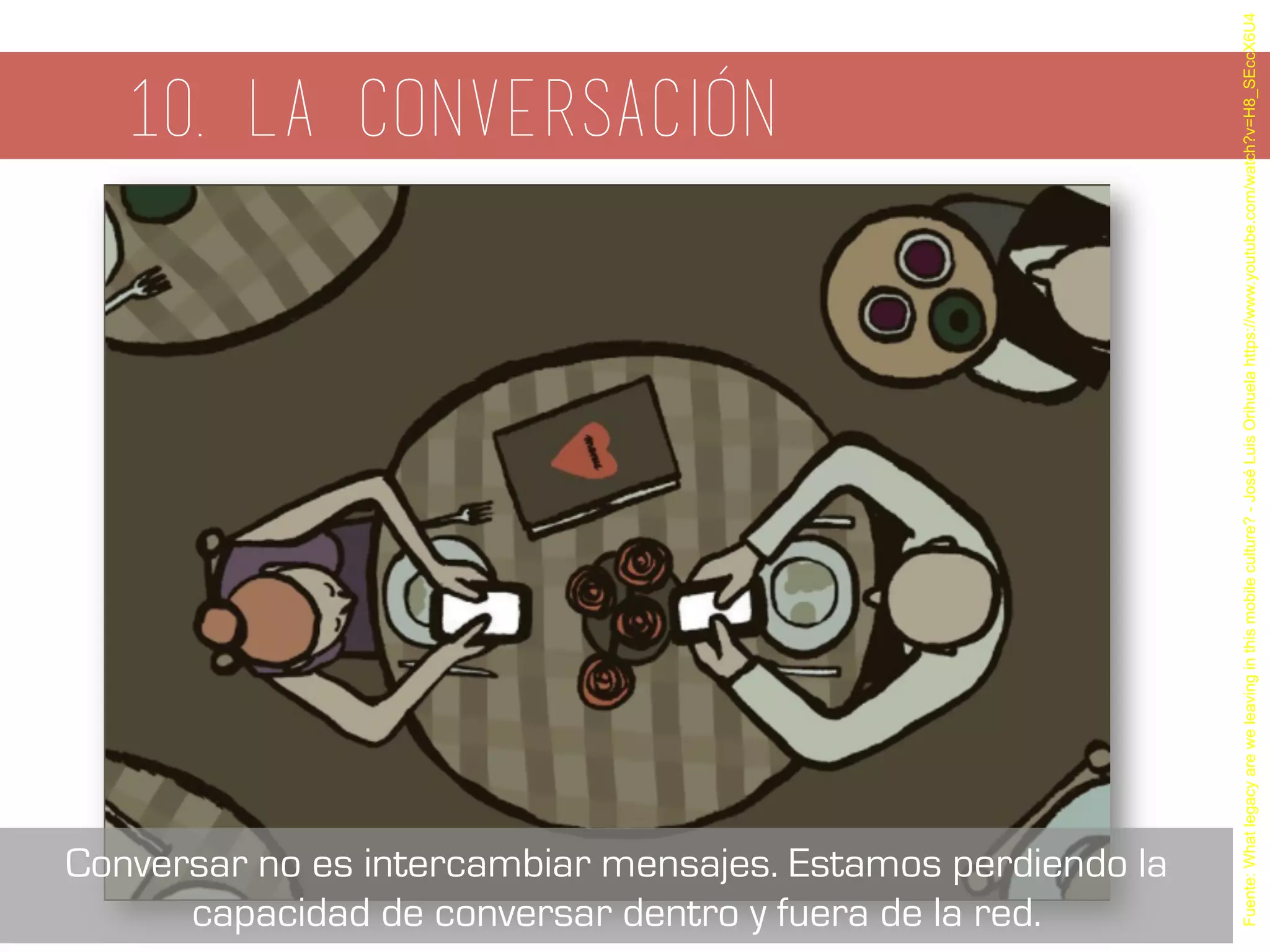 10. La conversación
Fuente:Whatlegacyareweleavinginthismobileculture?-JoséLuisOrihuelahttps://www.youtube.com/watch?v=H8_SEccX6U4
Conversar no es intercambiar mensajes. Estamos perdiendo la
capacidad de conversar dentro y fuera de la red.
 
