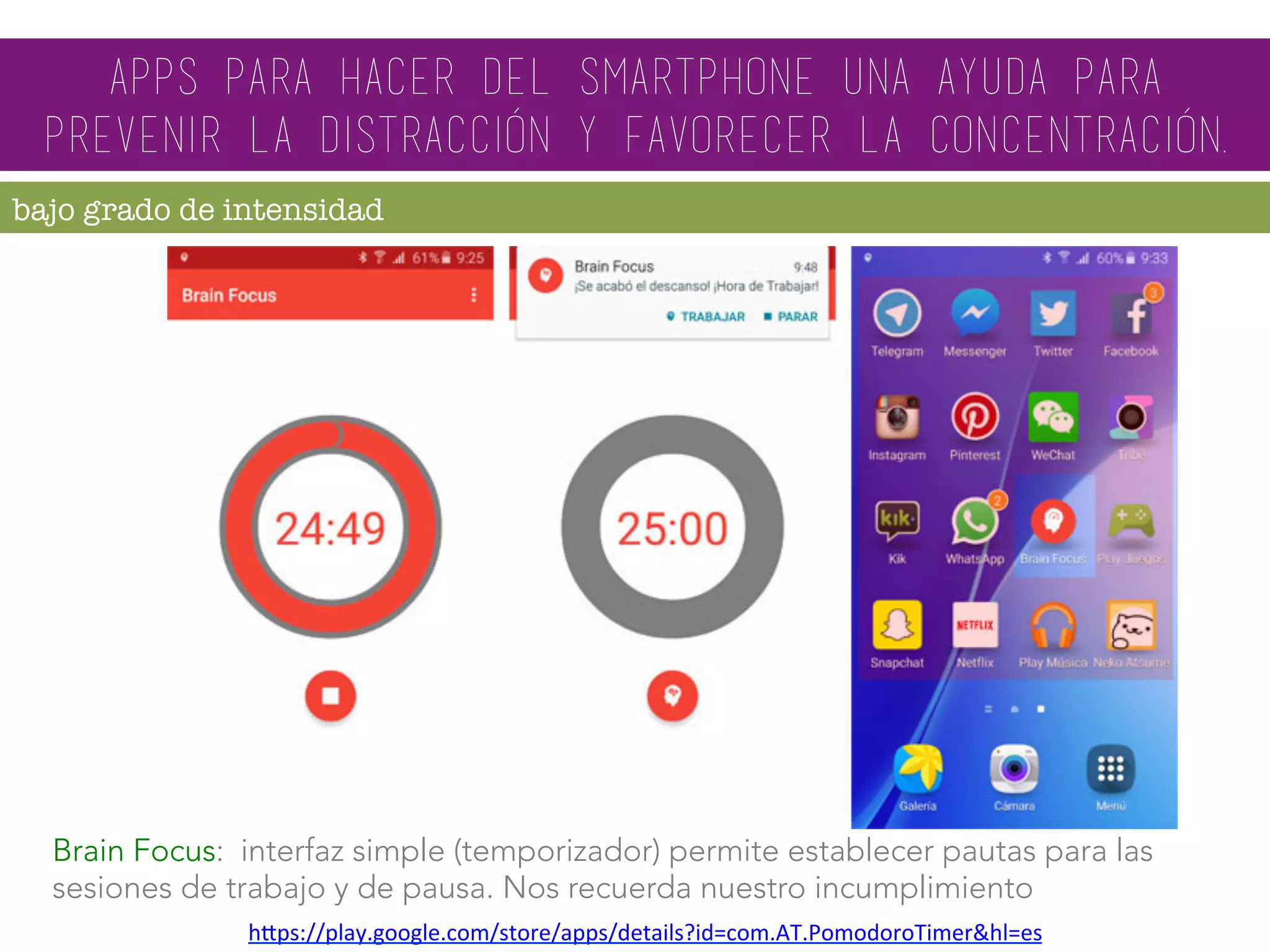 Brain Focus: interfaz simple (temporizador) permite establecer pautas para las
sesiones de trabajo y de pausa. Nos recuerda nuestro incumplimiento
hMps://play.google.com/store/apps/details?id=com.AT.PomodoroTimer&hl=es		
apps para hacer del smartphone una ayuda para
prevenir la distracción y favorecer la concentración.
bajo grado de intensidad
 