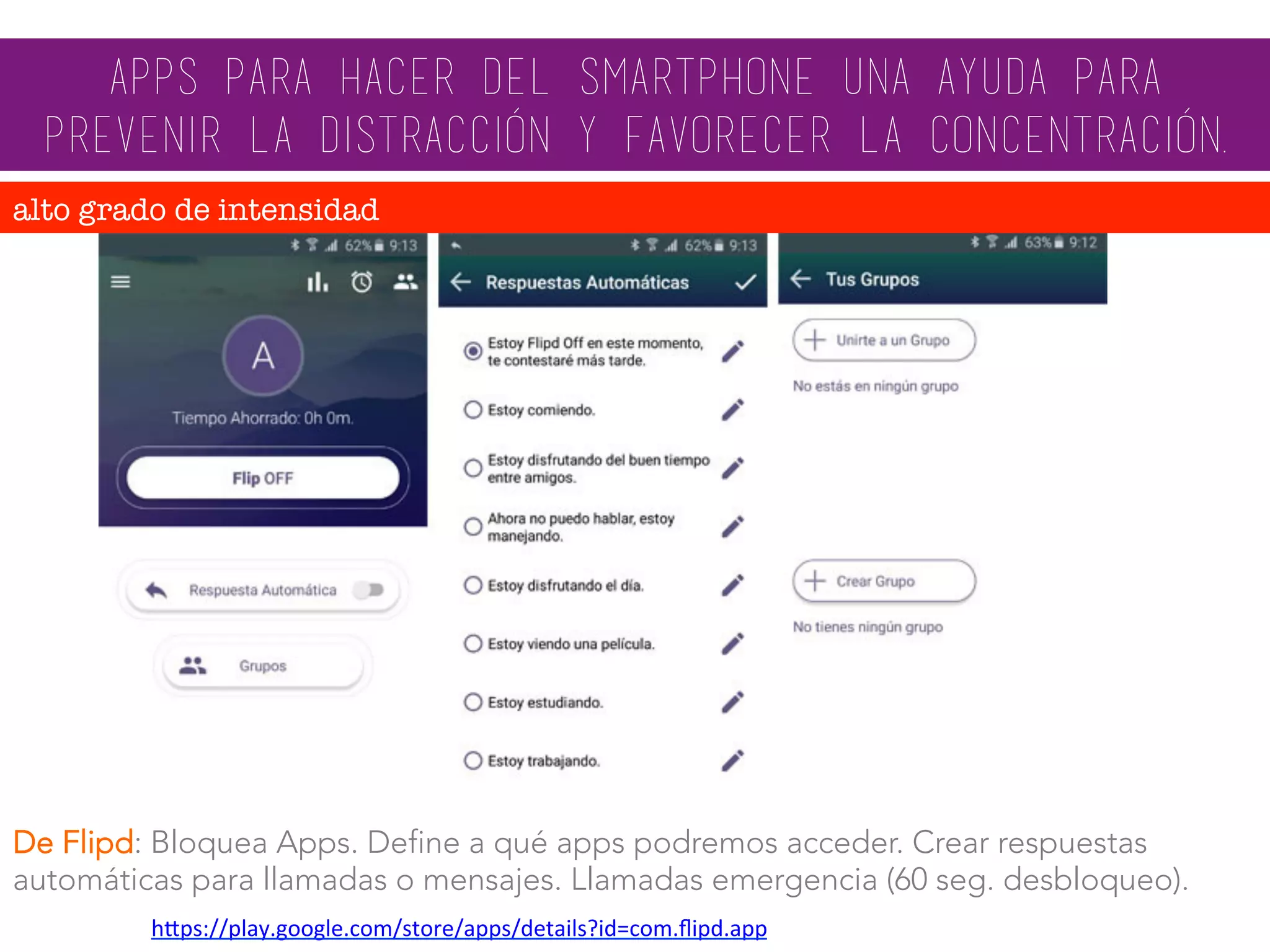 De Flipd: Bloquea Apps. Define a qué apps podremos acceder. Crear respuestas
automáticas para llamadas o mensajes. Llamadas emergencia (60 seg. desbloqueo).
apps para hacer del smartphone una ayuda para
prevenir la distracción y favorecer la concentración.
alto grado de intensidad
hMps://play.google.com/store/apps/details?id=com.ﬂipd.app		
 