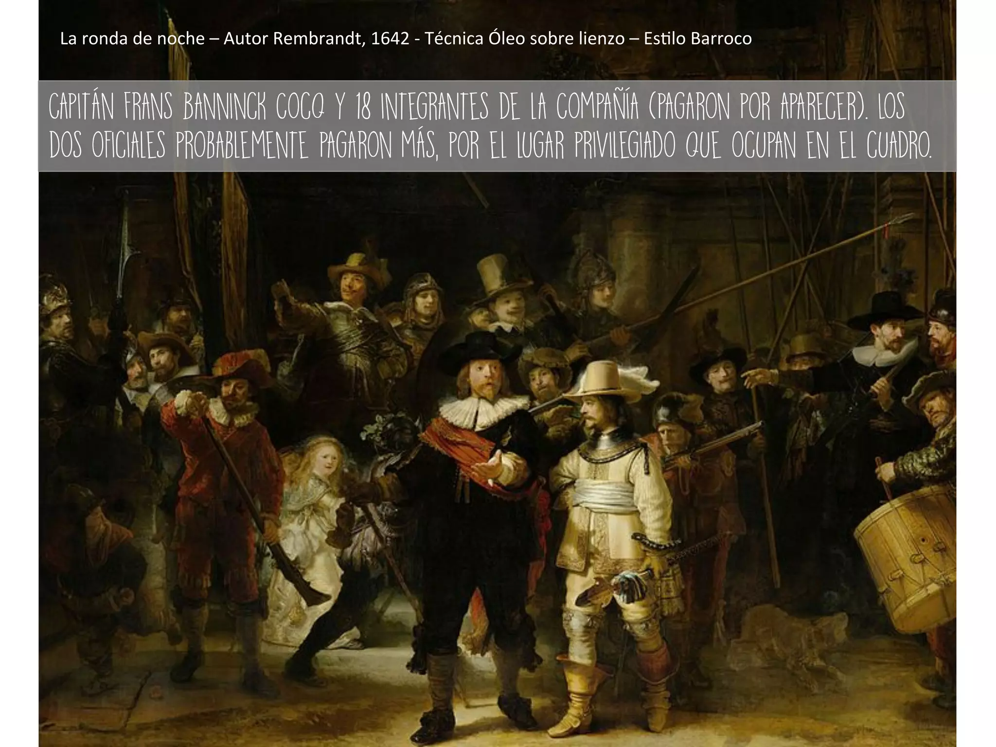 La	ronda	de	noche	–	Autor	Rembrandt,	1642	-	Técnica	Óleo	sobre	lienzo	–	Es#lo	Barroco	
Capitán Frans Banninck Cocq y 18 integrantes de la Compañía (pagaron por aparecer). Los
dos oficiales probablemente pagaron más, por el lugar privilegiado que ocupan en el cuadro.
 