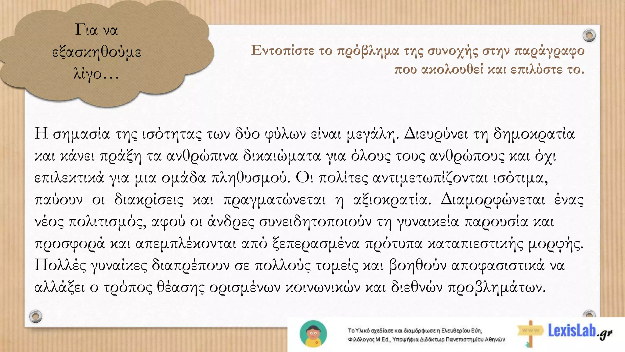 Για να
εξασκηθούμε
λίγο…
Εντοπίστε το πρόβλημα της συνοχής στην παράγραφο
που ακολουθεί και επιλύστε το.
Η σημασία της ισότητας των δύο φύλων είναι μεγάλη. Διευρύνει τη δημοκρατία
και κάνει πράξη τα ανθρώπινα δικαιώματα για όλους τους ανθρώπους και όχι
επιλεκτικά για μια ομάδα πληθυσμού. Οι πολίτες αντιμετωπίζονται ισότιμα,
παύουν οι διακρίσεις και πραγματώνεται η αξιοκρατία. Διαμορφώνεται ένας
νέος πολιτισμός, αφού οι άνδρες συνειδητοποιούν τη γυναικεία παρουσία και
προσφορά και απεμπλέκονται από ξεπερασμένα πρότυπα καταπιεστικής μορφής.
Πολλές γυναίκες διαπρέπουν σε πολλούς τομείς και βοηθούν αποφασιστικά να
αλλάξει ο τρόπος θέασης ορισμένων κοινωνικών και διεθνών προβλημάτων.
 