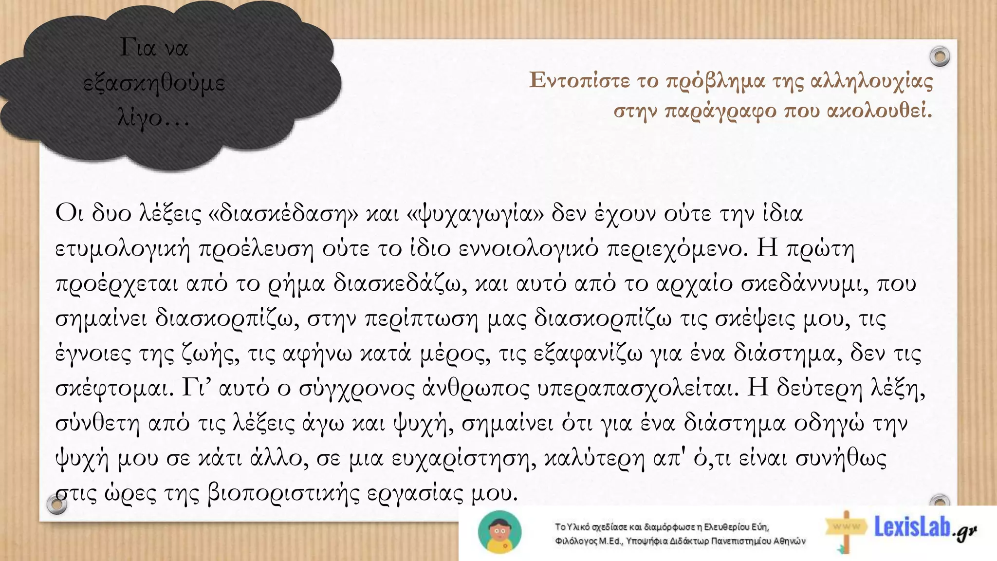 Για να
εξασκηθούμε
λίγο…
Εντοπίστε το πρόβλημα της αλληλουχίας
στην παράγραφο που ακολουθεί.
Οι δυο λέξεις «διασκέδαση» και «ψυχαγωγία» δεν έχουν ούτε την ίδια
ετυμολογική προέλευση ούτε το ίδιο εννοιολογικό περιεχόμενο. Η πρώτη
προέρχεται από το ρήμα διασκεδάζω, και αυτό από το αρχαίο σκεδάννυμι, που
σημαίνει διασκορπίζω, στην περίπτωση μας διασκορπίζω τις σκέψεις μου, τις
έγνοιες της ζωής, τις αφήνω κατά μέρος, τις εξαφανίζω για ένα διάστημα, δεν τις
σκέφτομαι. Γι’ αυτό ο σύγχρονος άνθρωπος υπεραπασχολείται. Η δεύτερη λέξη,
σύνθετη από τις λέξεις άγω και ψυχή, σημαίνει ότι για ένα διάστημα οδηγώ την
ψυχή μου σε κάτι άλλο, σε μια ευχαρίστηση, καλύτερη απ' ό,τι είναι συνήθως
στις ώρες της βιοποριστικής εργασίας μου.
 