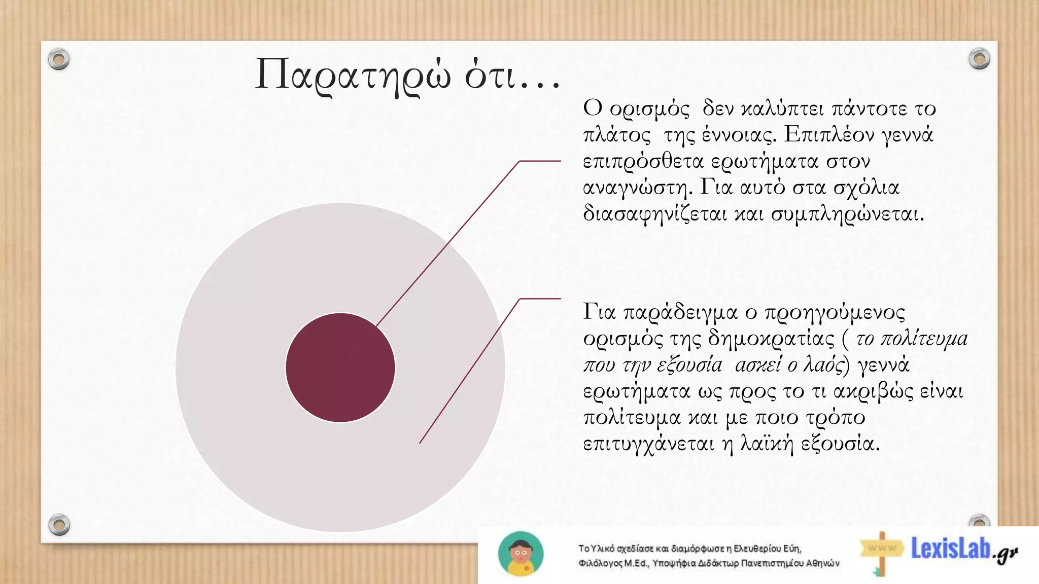 Ο ορισμός δεν καλύπτει πάντοτε το
πλάτος της έννοιας. Επιπλέον γεννά
επιπρόσθετα ερωτήματα στον
αναγνώστη. Για αυτό στα σχόλια
διασαφηνίζεται και συμπληρώνεται.
Για παράδειγμα ο προηγούμενος
ορισμός της δημοκρατίας ( το πολίτευμα
που την εξουσία ασκεί ο λαός) γεννά
ερωτήματα ως προς το τι ακριβώς είναι
πολίτευμα και με ποιο τρόπο
επιτυγχάνεται η λαϊκή εξουσία.
Παρατηρώ ότι…
 