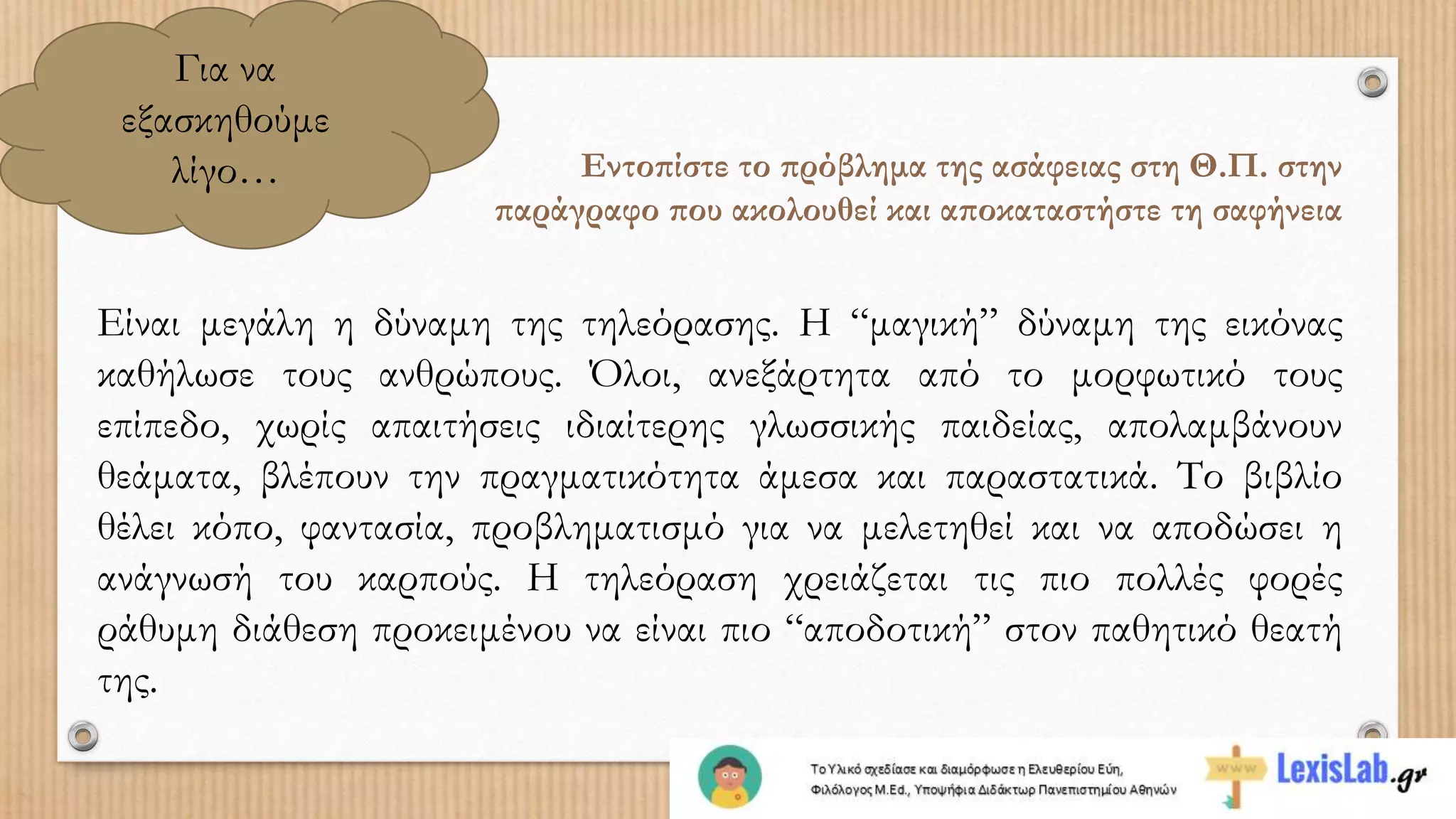 Για να
εξασκηθούμε
λίγο… Εντοπίστε το πρόβλημα της ασάφειας στη Θ.Π. στην
παράγραφο που ακολουθεί και αποκαταστήστε τη σαφήνεια
Είναι μεγάλη η δύναμη της τηλεόρασης. Η “μαγική” δύναμη της εικόνας
καθήλωσε τους ανθρώπους. Όλοι, ανεξάρτητα από το μορφωτικό τους
επίπεδο, χωρίς απαιτήσεις ιδιαίτερης γλωσσικής παιδείας, απολαμβάνουν
θεάματα, βλέπουν την πραγματικότητα άμεσα και παραστατικά. Το βιβλίο
θέλει κόπο, φαντασία, προβληματισμό για να μελετηθεί και να αποδώσει η
ανάγνωσή του καρπούς. Η τηλεόραση χρειάζεται τις πιο πολλές φορές
ράθυμη διάθεση προκειμένου να είναι πιο “αποδοτική” στον παθητικό θεατή
της.
 