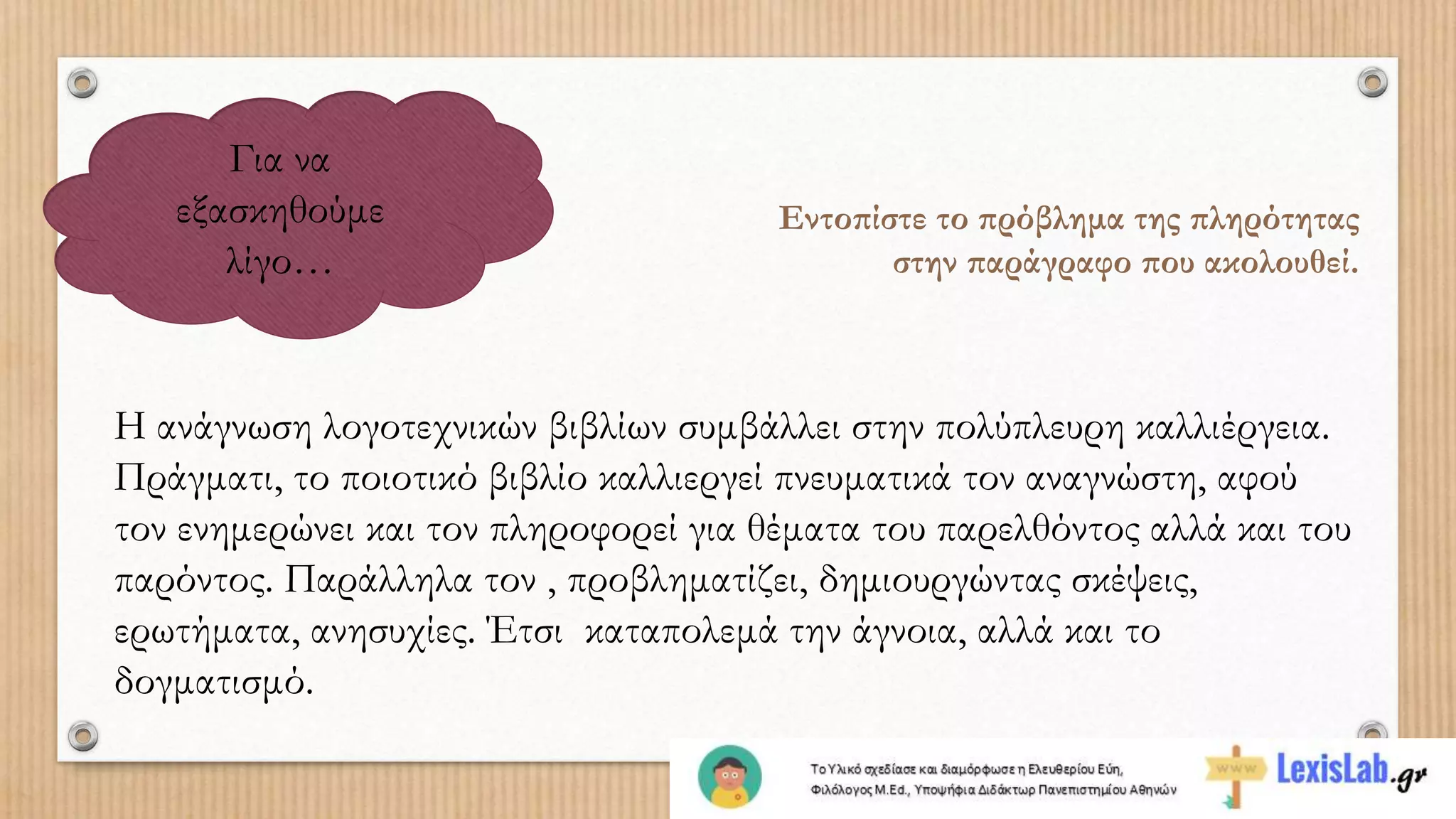 Για να
εξασκηθούμε
λίγο…
Εντοπίστε το πρόβλημα της πληρότητας
στην παράγραφο που ακολουθεί.
Η ανάγνωση λογοτεχνικών βιβλίων συμβάλλει στην πολύπλευρη καλλιέργεια.
Πράγματι, το ποιοτικό βιβλίο καλλιεργεί πνευματικά τον αναγνώστη, αφού
τον ενημερώνει και τον πληροφορεί για θέματα του παρελθόντος αλλά και του
παρόντος. Παράλληλα τον , προβληματίζει, δημιουργώντας σκέψεις,
ερωτήματα, ανησυχίες. Έτσι καταπολεμά την άγνοια, αλλά και το
δογματισμό.
 