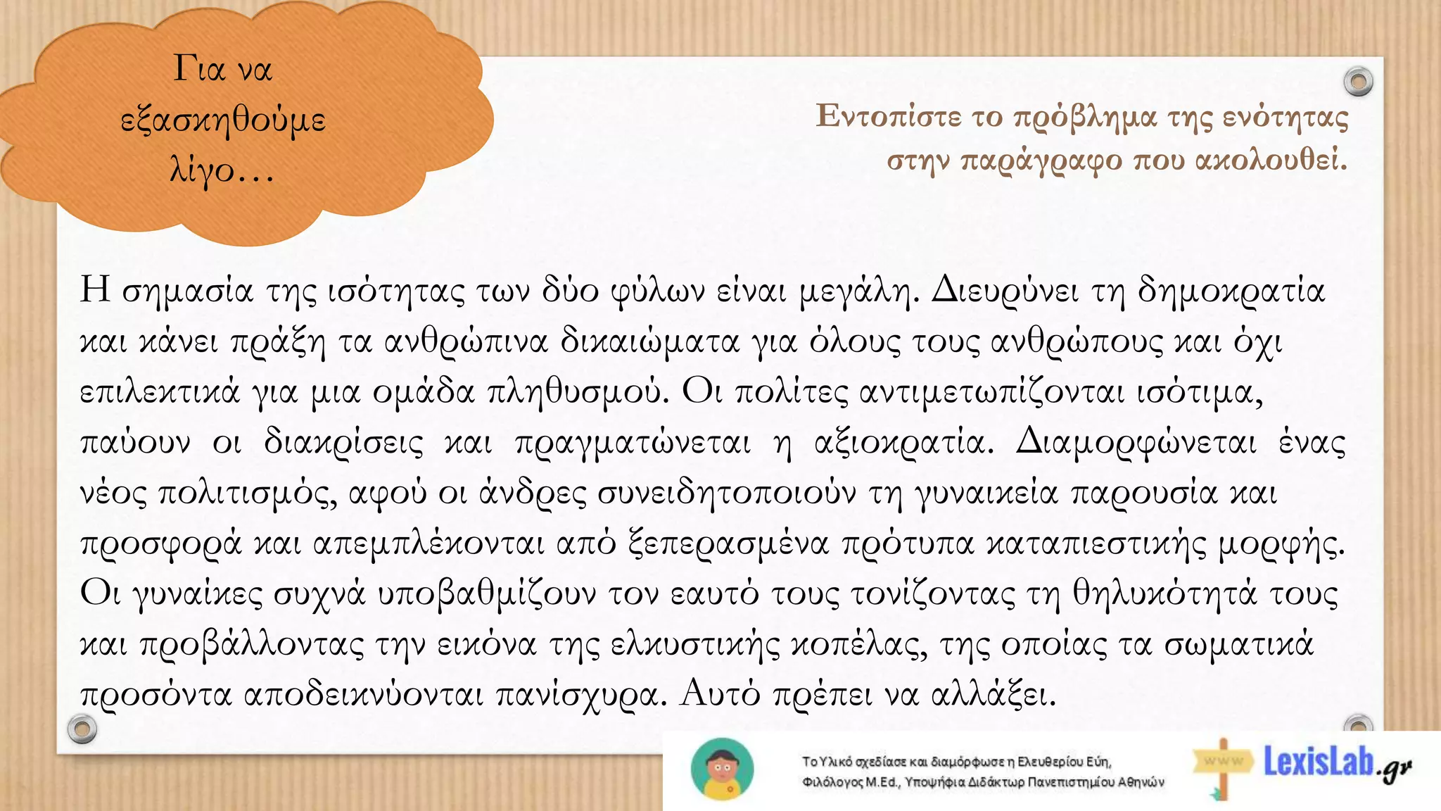 Για να
εξασκηθούμε
λίγο…
Εντοπίστε το πρόβλημα της ενότητας
στην παράγραφο που ακολουθεί.
Η σημασία της ισότητας των δύο φύλων είναι μεγάλη. Διευρύνει τη δημοκρατία
και κάνει πράξη τα ανθρώπινα δικαιώματα για όλους τους ανθρώπους και όχι
επιλεκτικά για μια ομάδα πληθυσμού. Οι πολίτες αντιμετωπίζονται ισότιμα,
παύουν οι διακρίσεις και πραγματώνεται η αξιοκρατία. Διαμορφώνεται ένας
νέος πολιτισμός, αφού οι άνδρες συνειδητοποιούν τη γυναικεία παρουσία και
προσφορά και απεμπλέκονται από ξεπερασμένα πρότυπα καταπιεστικής μορφής.
Οι γυναίκες συχνά υποβαθμίζουν τον εαυτό τους τονίζοντας τη θηλυκότητά τους
και προβάλλοντας την εικόνα της ελκυστικής κοπέλας, της οποίας τα σωματικά
προσόντα αποδεικνύονται πανίσχυρα. Αυτό πρέπει να αλλάξει.
 