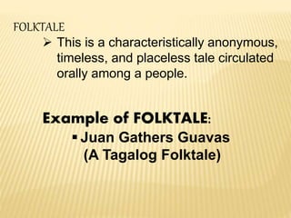 FOLKTALE
 This is a characteristically anonymous,
timeless, and placeless tale circulated
orally among a people.
Example of FOLKTALE:
 Juan Gathers Guavas
(A Tagalog Folktale)
 