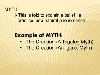 MYTH
This is told to explain a belief , a
practice, or a natural phenomenon.
Example of MYTH:
 The Creation (A Tagalog Myth)
 The Creation (An Igorot Myth)
 