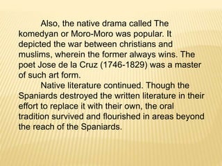 Also, the native drama called The
komedyan or Moro-Moro was popular. It
depicted the war between christians and
muslims, wherein the former always wins. The
poet Jose de la Cruz (1746-1829) was a master
of such art form.
Native literature continued. Though the
Spaniards destroyed the written literature in their
effort to replace it with their own, the oral
tradition survived and flourished in areas beyond
the reach of the Spaniards.
 