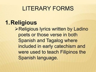 LITERARY FORMS
1.Religious
Religious lyrics written by Ladino
poets or those verse in both
Spanish and Tagalog where
included in early catechism and
were used to teach Filipinos the
Spanish language.
 