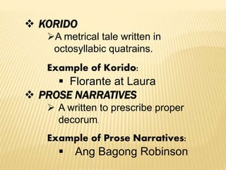  KORIDO
A metrical tale written in
octosyllabic quatrains.
Example of Korido:
 Florante at Laura
 PROSE NARRATIVES
 A written to prescribe proper
decorum.
Example of Prose Narratives:
 Ang Bagong Robinson
 