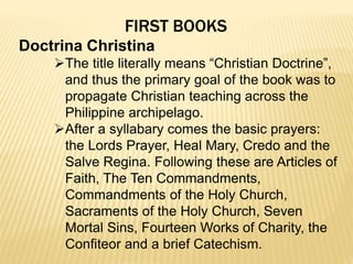 FIRST BOOKS
Doctrina Christina
The title literally means “Christian Doctrine”,
and thus the primary goal of the book was to
propagate Christian teaching across the
Philippine archipelago.
After a syllabary comes the basic prayers:
the Lords Prayer, Heal Mary, Credo and the
Salve Regina. Following these are Articles of
Faith, The Ten Commandments,
Commandments of the Holy Church,
Sacraments of the Holy Church, Seven
Mortal Sins, Fourteen Works of Charity, the
Confiteor and a brief Catechism.
 