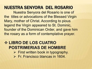 NUESTRA SENYORA DEL ROSARIO
Nuestra Senyora del Rosario is one of
the titles or advocations of the Blessed Virgin
Mary, mother of Christ. According to pious
legend the Virgin appeared to St. Dominic,
founder of the Dominican Order, and gave him
the rosary as a form of contemplative prayer.
 LIBRO DE LOS CUATRO
POSTRIMERIAS DE HOMBRE
 First written book in typography.
 Fr. Francisco blancas in 1604.
 