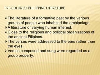 PRE-COLONIAL PHILIPPINE LITERATURE
The literature of a formative past by the various
groups of people who inhabited the archipelago.
A literature of varying human interest.
Close to the religious and political organizations of
the ancient Filipinos.
The verses were addressed to the ears rather than
the eyes.
Verses composed and sung were regarded as a
group property.
 