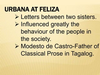 URBANA AT FELIZA
 Letters between two sisters.
 Influenced greatly the
behaviour of the people in
the society.
 Modesto de Castro-Father of
Classical Prose in Tagalog.
 